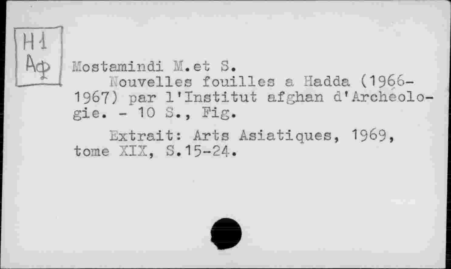 ﻿Hi
Ч
Mostamindi M.et S.	[лпгг
Nouvelles fouilles a Hadda U96b-1967) par 1'Institut afghan d’Archéologie. - Ю S., Fig.
Extrait: Arts Asiatiques, 1969, tome XIX, S.15-24.